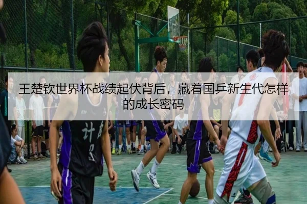 王楚钦世界杯战绩起伏背后，藏着国乒新生代怎样的成长密码 - huatihui